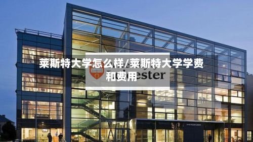 莱斯特大学怎么样/莱斯特大学学费和费用