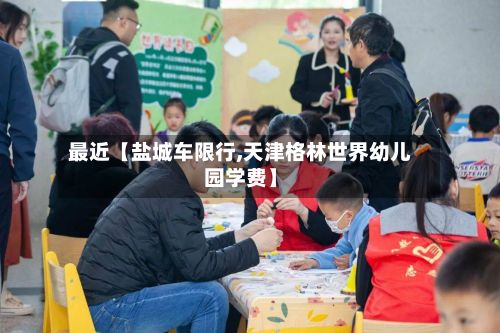最近【盐城车限行,天津格林世界幼儿园学费】-第3张图片