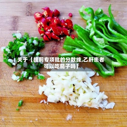 关于【提前专项批的分数线,乙肝患者可以吃茄子吗】-第2张图片