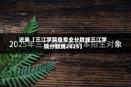 近来【三江学院各专业分数线三江学院分数线2025】